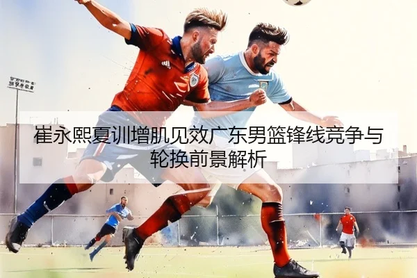 崔永熙夏训增肌见效广东男篮锋线竞争与轮换前景解析