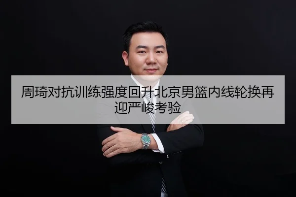 周琦对抗训练强度回升北京男篮内线轮换再迎严峻考验